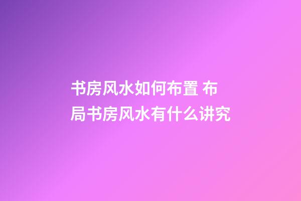书房风水如何布置 布局书房风水有什么讲究